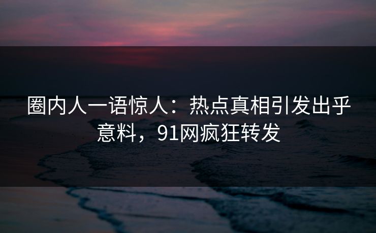 圈内人一语惊人：热点真相引发出乎意料，91网疯狂转发