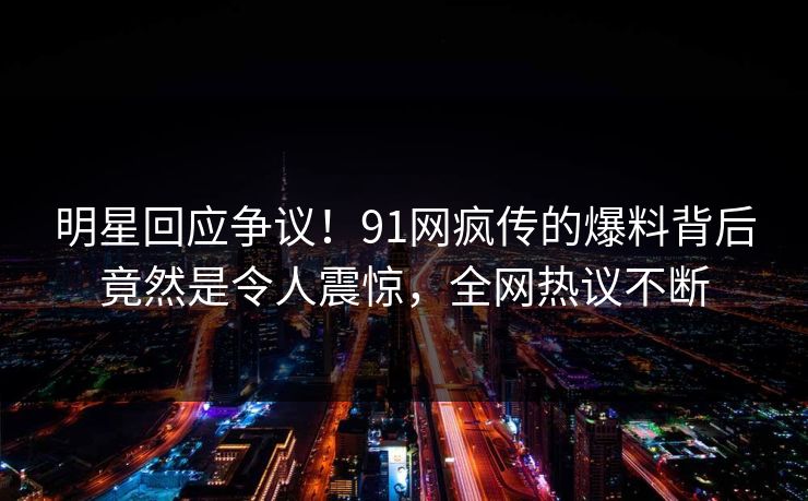 明星回应争议！91网疯传的爆料背后竟然是令人震惊，全网热议不断