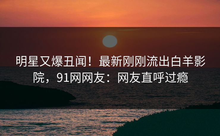 明星又爆丑闻!最新刚刚流出白羊影院,91网网友:网友直呼过瘾