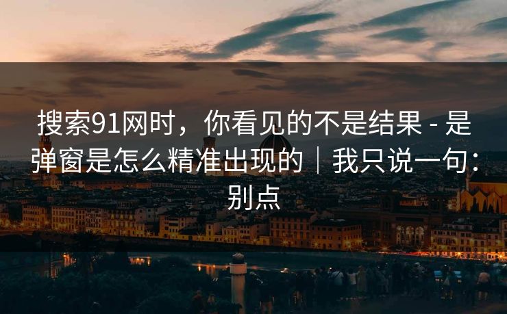 搜索91网时，你看见的不是结果 - 是弹窗是怎么精准出现的｜我只说一句：别点