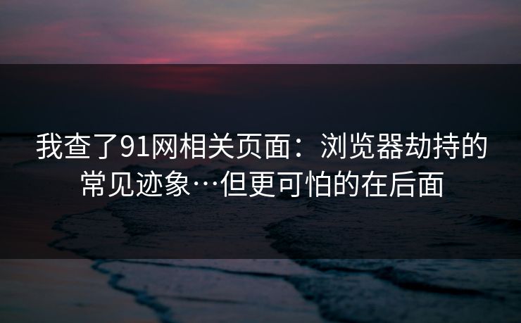 我查了91网相关页面：浏览器劫持的常见迹象…但更可怕的在后面