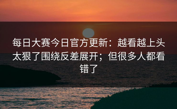 每日大赛今日官方更新:越看越上头太狠了围绕反差展开;但很多人都看错了 每日大赛今日官方更新:越看越上头太狠了围绕反差展开;但很多人都看错了