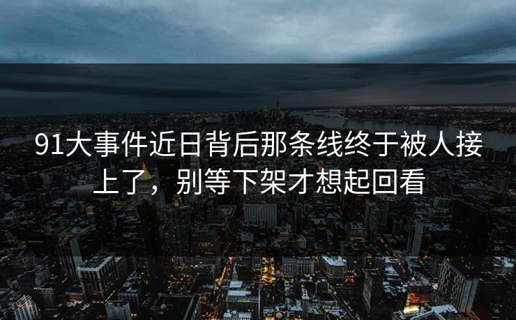 91大事件近日背后那条线终于被人接上了，别等下架才想起回看