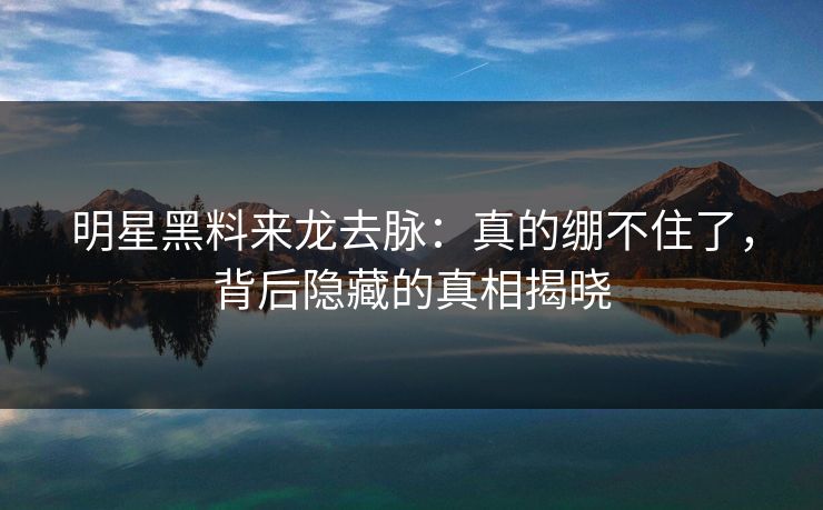 明星黑料来龙去脉：真的绷不住了，背后隐藏的真相揭晓